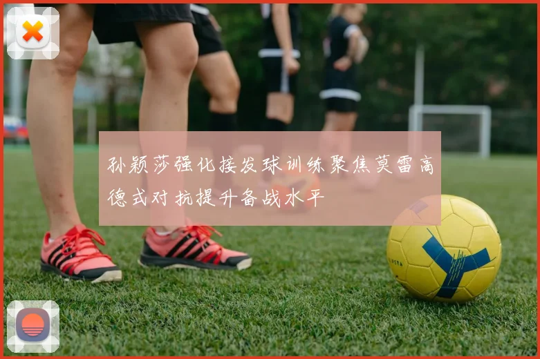 孙颖莎强化接发球训练聚焦莫雷高德式对抗提升备战水平