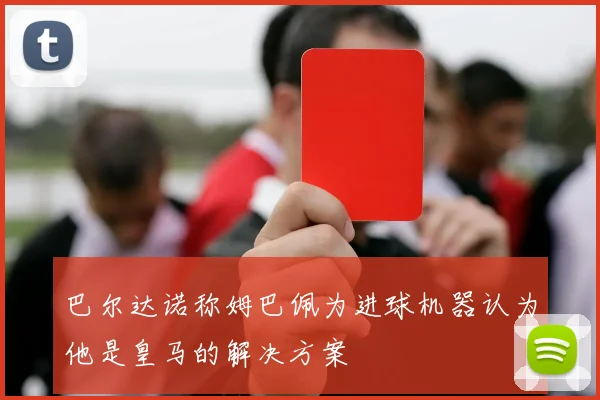 巴尔达诺称姆巴佩为进球机器认为他是皇马的解决方案
