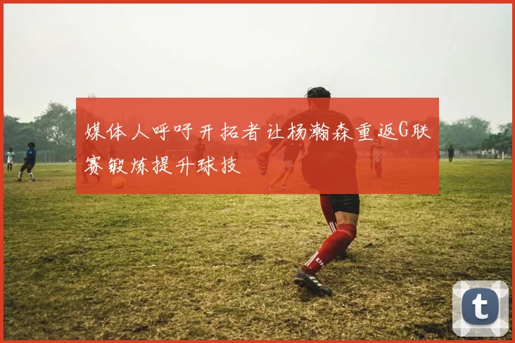 媒体人呼吁开拓者让杨瀚森重返G联赛锻炼提升球技