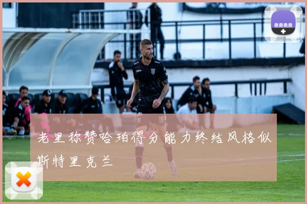老里称赞哈珀得分能力终结风格似斯特里克兰