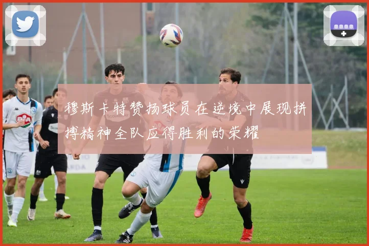 穆斯卡特赞扬球员在逆境中展现拼搏精神全队应得胜利的荣耀