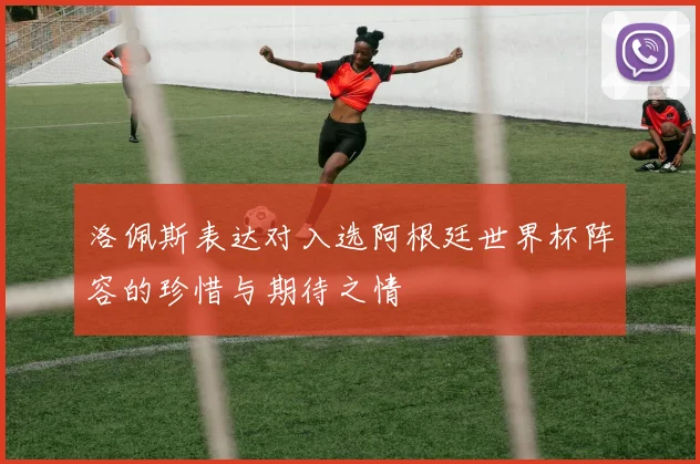 洛佩斯表达对入选阿根廷世界杯阵容的珍惜与期待之情