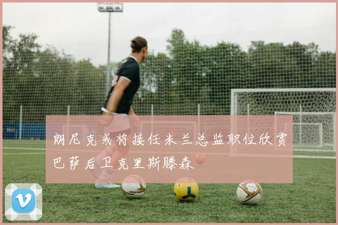 朗尼克或将接任米兰总监职位欣赏巴萨后卫克里斯滕森