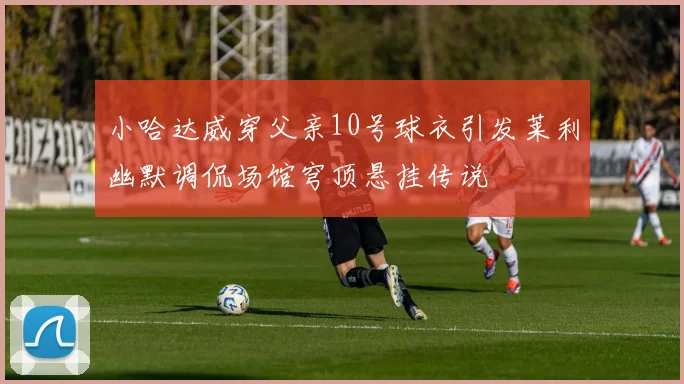 小哈达威穿父亲10号球衣引发莱利幽默调侃场馆穹顶悬挂传说
