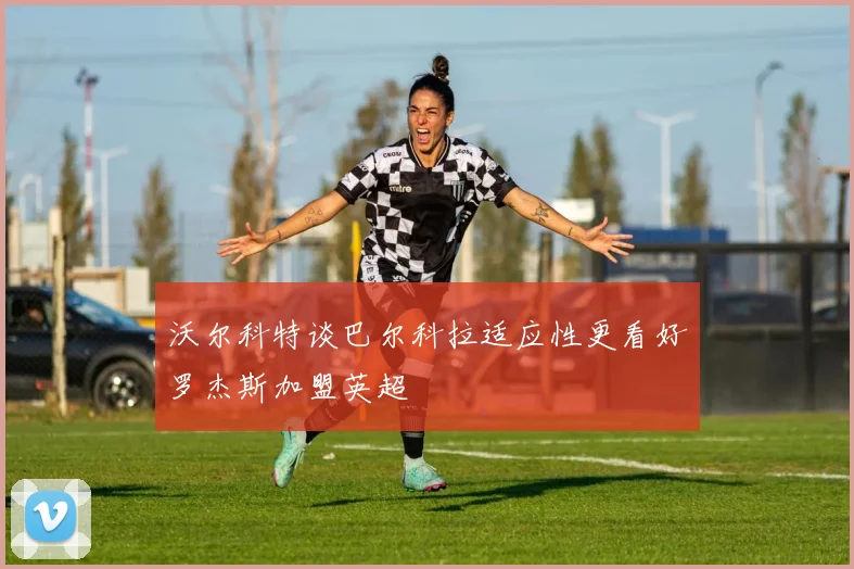 沃尔科特谈巴尔科拉适应性更看好罗杰斯加盟英超