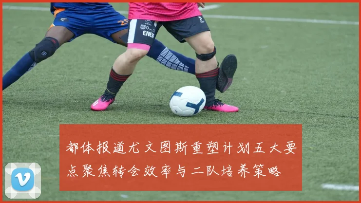 都体报道尤文图斯重塑计划五大要点聚焦转会效率与二队培养策略