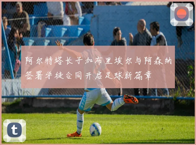 阿尔特塔长子加布里埃尔与阿森纳签署学徒合同开启足球新篇章
