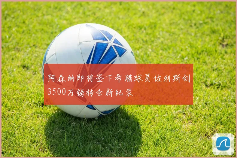 阿森纳即将签下希腊球员佐利斯创3500万镑转会新纪录