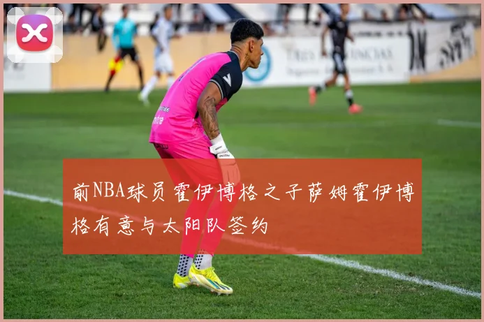 前NBA球员霍伊博格之子萨姆霍伊博格有意与太阳队签约