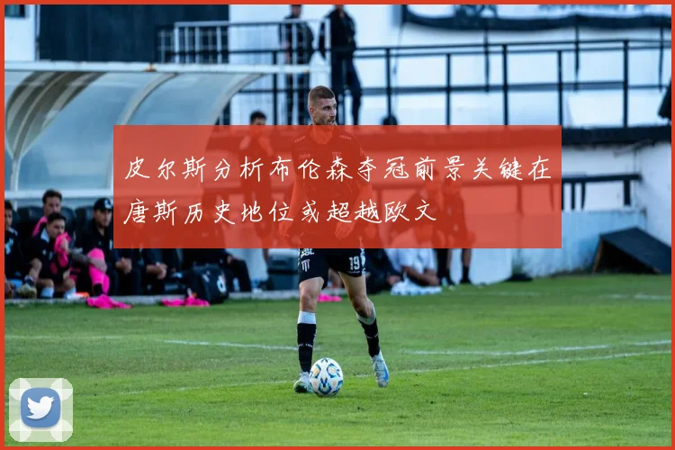 皮尔斯分析布伦森夺冠前景关键在唐斯历史地位或超越欧文