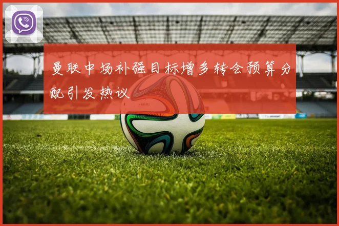 曼联中场补强目标增多转会预算分配引发热议