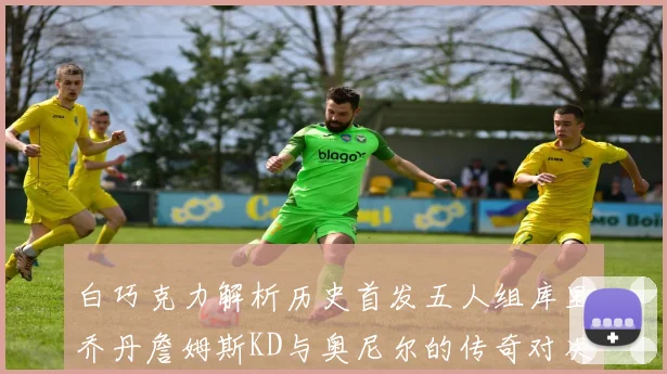 白巧克力解析历史首发五人组库里乔丹詹姆斯KD与奥尼尔的传奇对决与影响