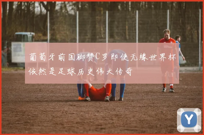 葡萄牙前国脚赞C罗即使无缘世界杯依然是足球历史伟大传奇