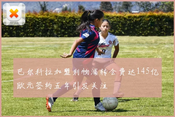巴尔科拉加盟利物浦转会费达145亿欧元签约五年引发关注