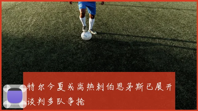 特尔今夏或离热刺伯恩茅斯已展开谈判多队争抢
