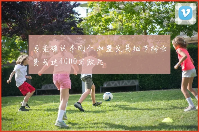 马竞确认李刚仁加盟交易细节转会费或达4000万欧元