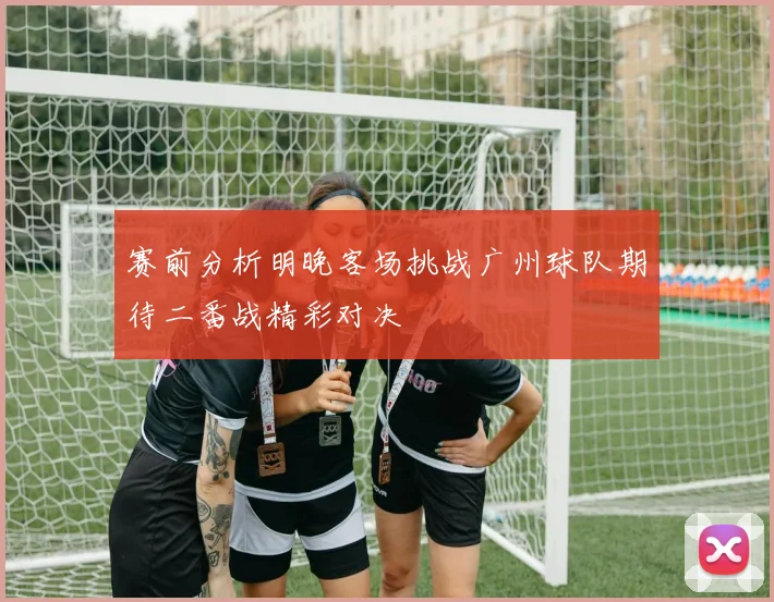赛前分析明晚客场挑战广州球队期待二番战精彩对决