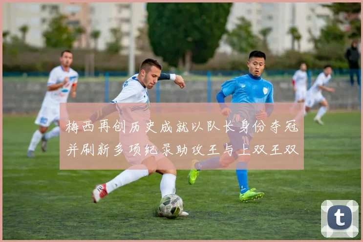 梅西再创历史成就以队长身份夺冠并刷新多项纪录助攻王与上双王双丰收