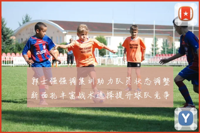 郭士强强调集训助力队员状态调整新面孔丰富战术选择提升球队竞争力
