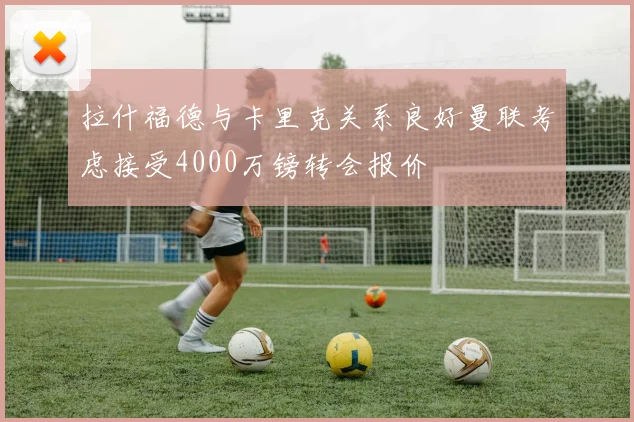 拉什福德与卡里克关系良好曼联考虑接受4000万镑转会报价