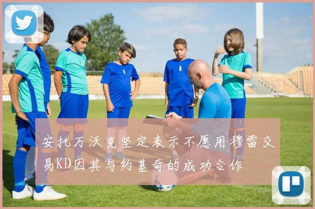 安托万沃克坚定表示不愿用穆雷交易KD因其与约基奇的成功合作