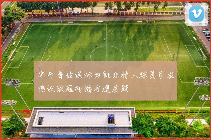 字母哥被误标为凯尔特人球员引发热议欧冠转播方遭质疑