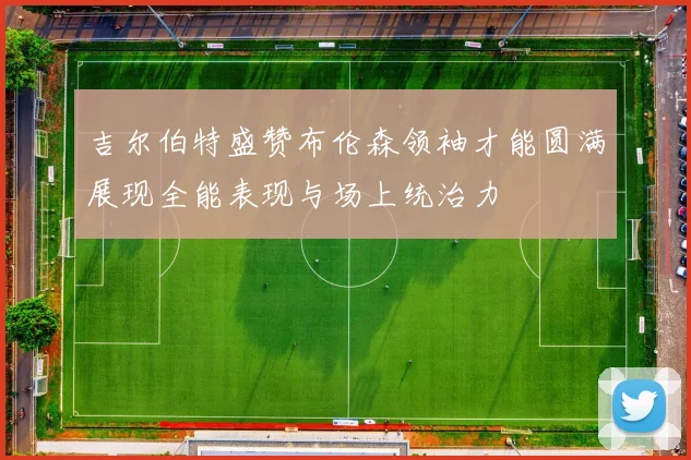 吉尔伯特盛赞布伦森领袖才能圆满展现全能表现与场上统治力