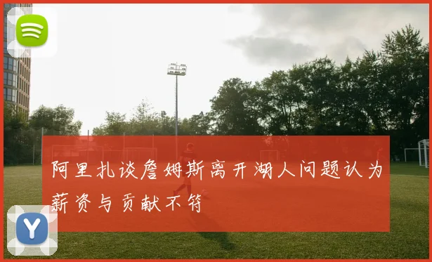 阿里扎谈詹姆斯离开湖人问题认为薪资与贡献不符