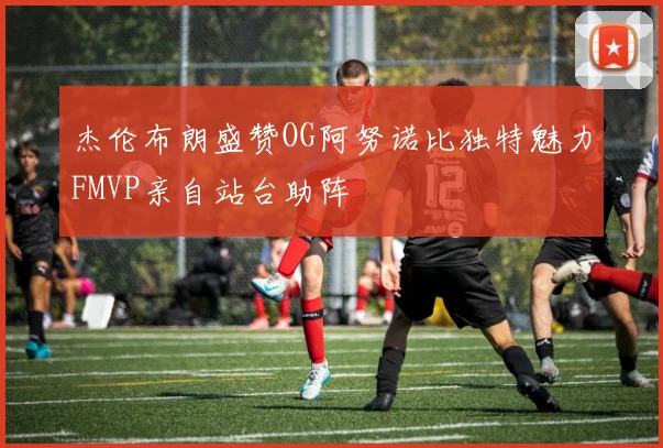 杰伦布朗盛赞OG阿努诺比独特魅力FMVP亲自站台助阵